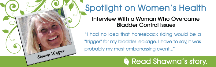 Spotlight on Women's Health - Interview with a woman who overcame bladder control issues - I had no idea that horseback ridding would be a trigger for my bladder leakage. I have to say, it was probably my most embarrassing event... - Read Shawna Wagner's story.