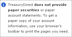 TreasuryDirect does not provide paper savings bonds or paper account statements. To get a paper copy of your account information, use your browser's toolbar to print the pages you need.