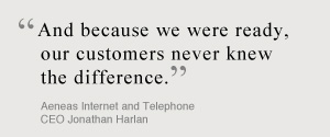 And because we were ready, our customers never knew the difference. Aeneas Internet and Telephone CEO Jonathan Harlan