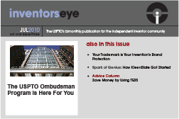 Inventors Eye. July 2010 Vol one issue three. The USPTO’s bimonthly publication for the independent inventor community. The USPTO Ombudsman Program is Here For You . Also in this issue Your Trademark is Your Invention's Brand Protection Spark of Genius: How KleenSlate Got Started Advice Column Save Money by Using TESS.