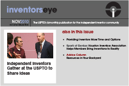 Inventors Eye. November 2010 Vol one issue five. The USPTO’s bimonthly publication for the independent inventor community. Independent Inventors Gather at the USPTO to Share Ideas. Also in this issue Providing Inventors More Time and Options Spark of Genius: Houston Inventors Association Helps Members Bring Inventions to Reality Advice Column Resources in Your Backyard 