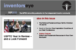 Inventors Eye. September 2010 Vol one issue four. The USPTO’s bimonthly publication for the independent inventor community. USPTO Year in Review – and a Look Forward. Also in this issue The National Trademark Expo Set for October 15 and16 Spark of Genius: Your Inspiration Could be at our Next Conference Advice Column Patent and Trademark Resources in Your Own Backyard.
