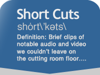 Short Cuts shȯrt\’kəts\   Definition: Brief clips of notable audio and video we couldn’t leave on the cutting room floor...