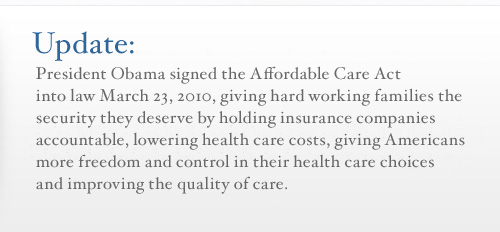 Update: President Obama signed the Affordable Care Act in to law March 23, 2010, giving hard working families the security they deserve by holding insurance companies accountable, lowering health care costs, giving Americans more freedom and control in their health care choices, and improving their quality of care.