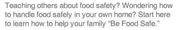 Teaching others about food safety?  Wondering how to handle food safety in your own home?  Start here to learn  how to help your family 'Be Food Safe.'