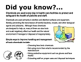 Did you know?  Chemicals are used every day in health care facilities to protect and safeguard the health of patients and staff.  Chemicals are used primarily to sterilize and disinfect surfaces and equipment, thereby preventing the transmission of harmful bacteria, viruses, and other biological agents and pollutants.  Although these chemicals are designed to help us, many of them are also toxic and could negatively affect our health and the natural environment if managed or disposed of inappropriately.  Simple ways to improve handling and management of toxic chemicals include:  choosing less toxic chemicals; not using more than what is recommended by the manufacturer; using protective equipment such as gloves and face masks; and educating staff on proper uses and disposal techniques