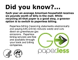 Did you know? Each year an average American household receives six pounds worth of bills in the mail. While recycling all that paper is a good step, a greener option is to switch to paperless billing. Paperless billing (receiving statements electronically and paying bills online) reduces waste and cuts down on greenhouse gas emissions.  Paperless billing services are free and available through your bank and billing companies.