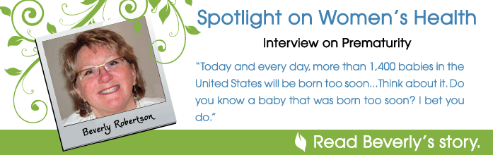 Spotlight on Women's Health - Interview on prematurity - Today and every day more than 1,400 babies will be born too soon...Think about it. Do you know a baby that was born too soon? I bet you do. Read Beverly Robertson's story.
