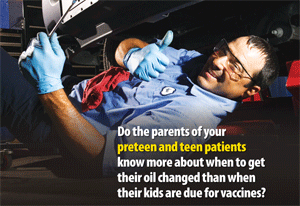 Do the parents of your preteen and teen patients know more about when to get their oil changed than when their kids are due for vaccine?