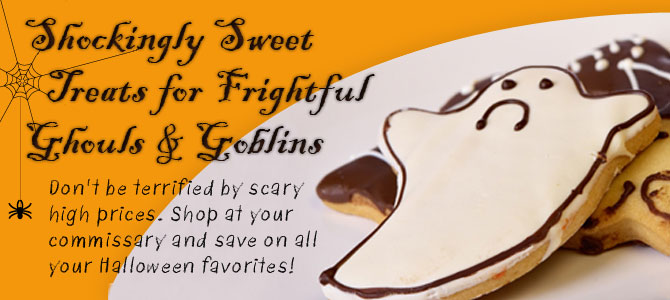 Shockingly Sweet Treats for Frightful Ghouls & Goblins. Don't be terrified by scary high prices. Shop at your commissary and save on all your Halloween favorites!