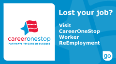 The official CareerOneStop logo - Lost your job? Visit CareerOneStop Worker ReEmployment. Click here to proceed to CareeerOneStop site.