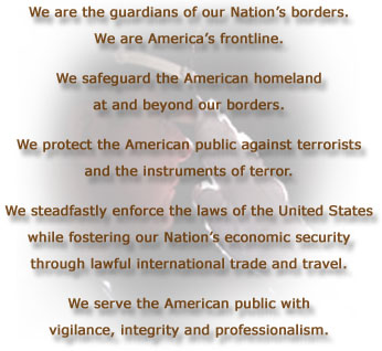 We are the guardians of our Nation's borders.   We are America's frontline.  We safeguard the American homeland  at and beyond our borders.  We protect the American public against terrorists  and the instruments of terror.  We steadfastly enforce the laws of the United States  while fostering our Nation's economic security  through lawful international trade and travel.  We serve the American public with  vigilance, integrity and professionalism.