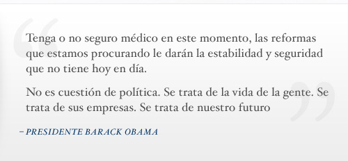 Tenga o no seguro médico en este momento, las reformas que estamos procurando le darán la estabilidad y seguridad que no tiene hoy en día. No es cuestión de política. Se trata de la vida de la gente. Se trata de sus empresas. Se trata de nuestro futuro. - Presidente Barack Obama