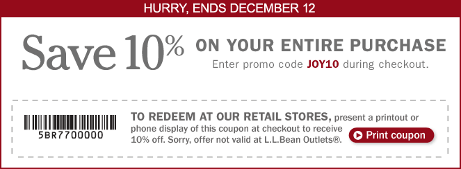 Hurry, ends December 12. Save 10% on Your Entire Purchase. Enter promo code JOY10 during checkout. TO REDEEM AT OUR RETAIL STORES, present a printout or phone display of this coupon at checkout to receive 10% off. Sorry, offer not valid at L.L.Bean Outlets.