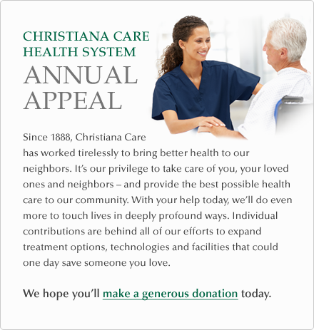 Since 1888, Christiana Care has worked tirelessly to bring better health to our neighbors. It’s our privilege to take care of you, your loved ones and neighbors – and provide the best possible health care to our community. With your help today, we’ll do even more to touch lives in deeply profound ways. Individual contributions are behind all of our efforts to expand treatment options, technologies and facilities that could one day save someone you love. We hope you’ll make a generous donation today.