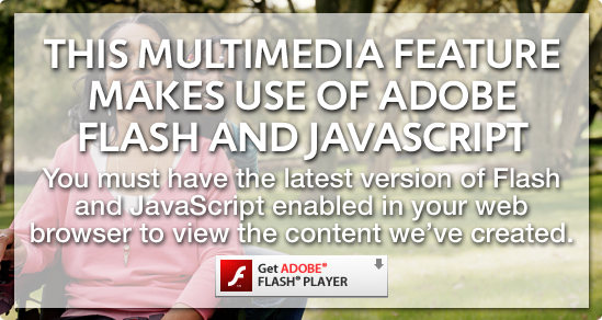 This multimedia feature makes use of Adobe Flash and JavaScript. You must have the latest version of Flash and JavaScript enabled in your web browser to view the content we've created.