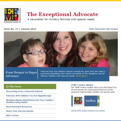 Photo: The January 2013 Exceptional Advocate eNewsletter is here! http://apps.militaryonesource.mil/efmp/news

Welcome Readers, 

As January rolls around, our thoughts naturally drift away from the excesses of the holidays, and we begin to think about turning over some new leaves in the New Year. For many people, welcoming the New Year means a renewed commitment to work on fitness, healthy eating and the financial well-being of their families. In the January issue of The Exceptional Advocate, you'll find articles on family fitness, building a special diet into the family's healthy eating plans, and overcoming a financial setback. We're also introducing you to the new Military OneSource website and to a very special parent of a child with special needs.

To view the interactive flip version of The Exceptional Advocate, click on the link below.

http://apps.militaryonesource.mil/efmp/book/2013/January

Happy Reading!

From the Department of Defense 
Office of Community Support for Military Families with Special Needs