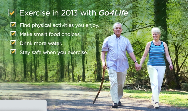 Exercise in 2013 with Go4Life. Find physical activities you enjoy. Make smart food choices. Drink more water. Stay safe when you exercise.