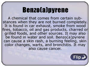 Benzo(a)pyrene - A chemical that comes from certain substances when they are not burned completely. It is found in car exhaust, smoke from wood fires, tobacco, oil and gas products, charred or grilled foods, and other sources. It may also be found in water and soil. Benzo(a)pyrene can cause a skin rash, a burning feeling, skin color changes, warts, and bronchitis. It may also cause cancer.

