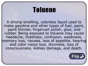 Toluene - A strong-smelling, colorless liquid used to make gasoline and other types of fuel, paint, paint thinner, fingernail polish, glue, and rubber. Being exposed to toluene may cause headache, tiredness, confusion, weakness, memory loss, nausea, loss of appetite, hearing and color vision loss, dizziness, loss of consciousness, kidney damage, and death.
