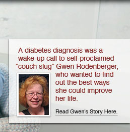 A diabetes diagnoses was a wake-up call to self-proclaimed “couch slug” Gwen Rodenberger, who wanted to find out the best ways she could improve her life. Read Gwen’s story here.
