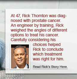 At 47, Rick Thornton was diagnosed with prostate cancer. An engineer by training, Rick weighed the angles of different options to treat his cancer. Carefully considering his choices helped Rick to conclude which treatment was right for him. Read Rick’s story here.