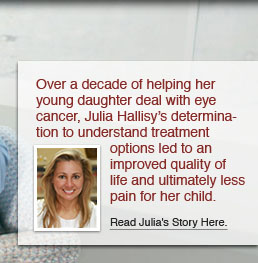 During more than 10 years of helping her young daughter deal with eye cancer, Julia Hallisy’s determination to understand treatment options led to an improved quality of life and ultimately less pain for her child. Read Julia’s story here.