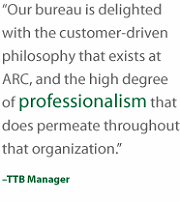 Our bureau is delighted with the customer driven philosophy that exists at ARC, and the high degree of professionalism that does permeate throughout that organization. TTB Manager