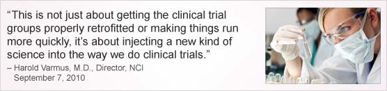 “This is not just about getting the clinical trial groups properly retrofitted or making things run more quickly, it’s about injecting a new kind of science into the way we do clinical trials.” Harold Varmus, M.D., Director, NCI, September 7, 2010