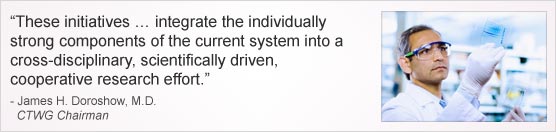 ''These initiatives integrate the individually strong components of the current system into a cross-disciplinary, scientifically driven, cooperative research effort.'' James H. Doroshow, M.D., CTWG Chairman