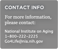 CONTACT INFO: For more information, please contact: National Institute on Aging, 1-800-222-2225, Go4Life@nia.nih.gov
