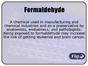 Formaldehyde - A chemical used in manufacturing and chemical industries and as a preservative by anatomists, embalmers, and pathologists. Being exposed to formaldehyde may increase the risk of getting leukemia and brain cancer.