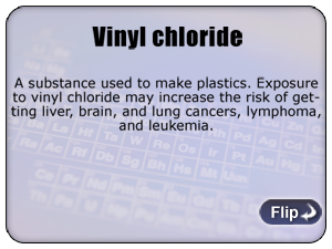 Vinyl chloride - A substance used to make plastics. Exposure to vinyl chloride may increase the risk of getting liver, brain, and lung cancers, lymphoma, and leukemia.
