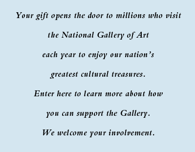 Your gift opens the door to millions who visit the National Gallery of Art each year to enjoy our nation's greatest cultural treasures. Enter here to learn more about how you can support the Gallery. We welcome your involvement.