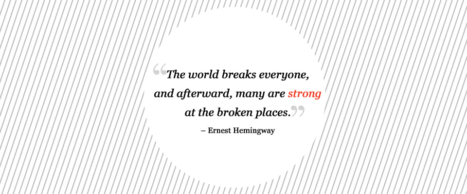 The world breaks everyone, and afterward, many are strong in the broken places.– Ernest Hemingway