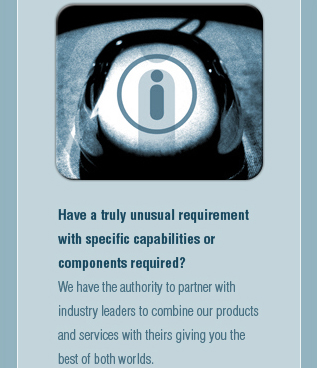Have a truly unusual requirement with specific capabilities or components required? We have the authority to partner with industry leaders to combine our products and services with theirs giving you the best of both worlds.