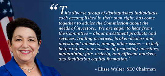 Elisse Walter, SEC Chairman: This diverse group of distinguished individuals, each accomplished in their own right, has come together to advise the Commission about the needs of investors. We are eager to hear from the Committee - about investment products and services, trading practices, broker-dealers and investment advisers, among other issues - to help better inform our mission of protecting investors, maintaining fair, orderly, and efficient markets, and facilitating capital formation.