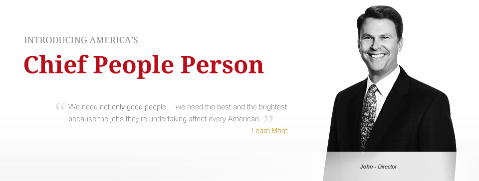 Introducing Americas Chief People Person. We need not only good people... we need the best and the brightest because the jobs they're undertaking affect every American. Learn More.  John - Director