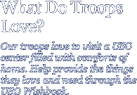 What do troops love? OUr troops love to visit a USO center filled with comforts of home. Help provide the things they love and need through the USO Wishbook.