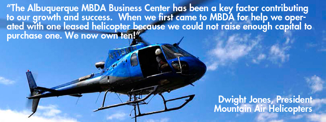 Quote - The Albuquerque MBDA Business Center has been a key factor contributing to our growth and success.  When we first came to MBDA for help we operated with one leased helicopter because we could not raise enough capital to purchase one. We now own ten! Dwight Jones, President - Mountain Air Helicopters” Lisa Ross, Sales and Marketing Director