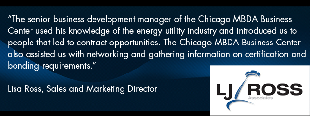 Quote - The senior business development manager of the Chicago MBDA Business Center used his knowledge of the energy utility industry and introduced us to people that led to contract opportunities. The Chicago MBDA Business Center also assisted us with networking and gathering information on certification and bonding requirements.” Lisa Ross, Sales and Marketing Director