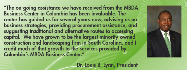 “The on-going assistance we have received from the MBDA Business Center in Columbia has been invaluable.  The Columbia MBDA Business Center has guided us for several years now, advising us on business strategies, providing procurement assistance, and suggesting traditional and alternative routes to accessing capital.  We have grown to be the largest minority-owned construction and landscaping firm in South Carolina, and I credit much of that growth to the services provided by Columbia’s MBDA Business Center.” Dr. Louis B. Lynn, President