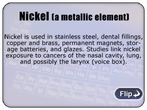 Nickel (a metallic element) - Nickel is used in stainless steel, dental fillings, copper and brass, permanent magnets, storage batteries, and glazes. Studies link nickel exposure to cancers of the nasal cavity, lung, and possibly the larynx (voice box).
