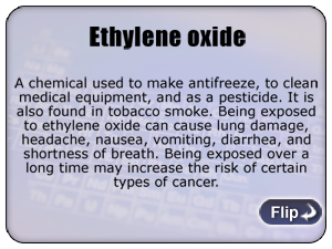 Ethylene oxide - A chemical used to make antifreeze, to clean medical equipment, and as a pesticide. It is also found in tobacco smoke. Being exposed to ethylene oxide can cause lung damage, headache,