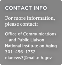 CONTACT INFO: For more information, please contact: Office of Communications and Public Liason, National Institute on Aging, 301-496-1752, nianews3@mail.nih.gov