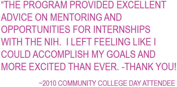 The program provided excellent advice on mentoring and opportunities for internships with the NIH.  I left feeling like I could accomplish my goals and more excited than ever.  Thank You! ~2010 Community College Day Attendee