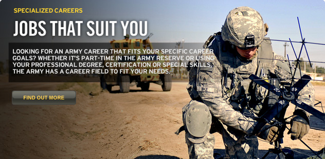 Jobs that suit you. Looking for an Army career that fits your specific career goals? Whether it’s part-time in the Army Reserve or using your professional degree, certification or special skills, the Army has a career field to fit your needs.