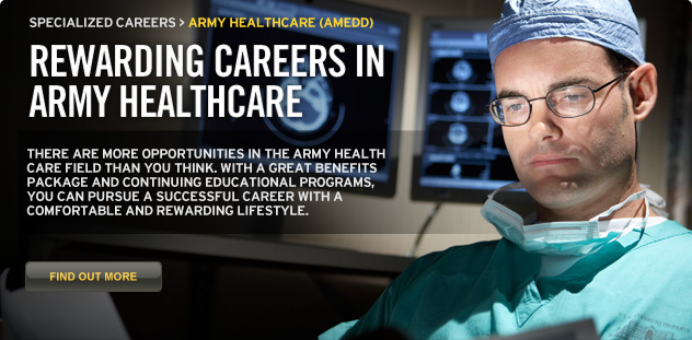 Rewarding careers in Army healthcare. There are more opportunities in the Army health care field than you think. With a great benefits package and continuing educational programs, you can pursue a successful career with a comfortable and rewarding lifestyle.