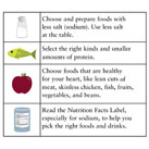 A chart showing a food image in the left column and tips for that food item on the right. The first row show a salt shaker with the tip, choose and prepare foods with less salt (sodium). Use less salt at the table. The second row shows a fish with the tip, select the right kinds and smaller amounts of protein. The third row shows an apple with the tip, choose foods that are healthy for your heart, like lean cuts of meat, skinless chicken, fish, fruits, vegetables, and beans. The fourth row shows a nutrition facts label with the tip, read the nutrition facts label, especially for sodium, to help you pick the right foods and drinks.