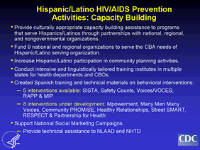 Hispanic/Latino HIV/AIDS Prevention Activities: Capacity Building
-Provide culturally appropriate capacity building assistance to programs 
that serve Hispanics/Latinos through partnerships with national, regional, and nongovernmental organizations.

-Fund 9 national and regional organizations to serve the CBA needs of Hispanic/Latino serving organization.

-Increase Hispanic/Latino participation in community planning activities.
-Conduct intensive and linguistically tailored training institutes in multiple 
states for health departments and CBOs.
-Created Spanish training and technical materials on behavioral interventions:
 --5 interventions available: SISTA, Safety Counts, Voices/VOCES, 
RAPP & MIP
--8 interventions under development: Mpowerment, Many Men Many Voices, Community PROMISE, Healthy Relationships, Street SMART, RESPECT & Partnership for Health 

-Support National Social Marketing Campaigns
--Provide technical assistance to NLAAD and NHTD
